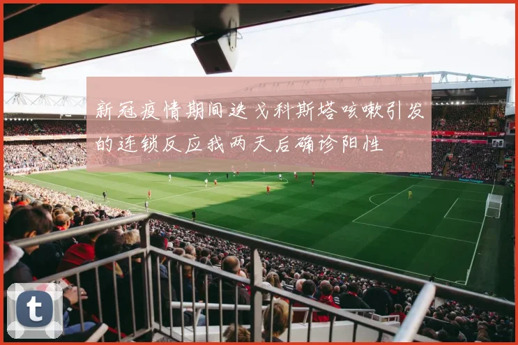 新冠疫情期间迭戈科斯塔咳嗽引发的连锁反应我两天后确诊阳性