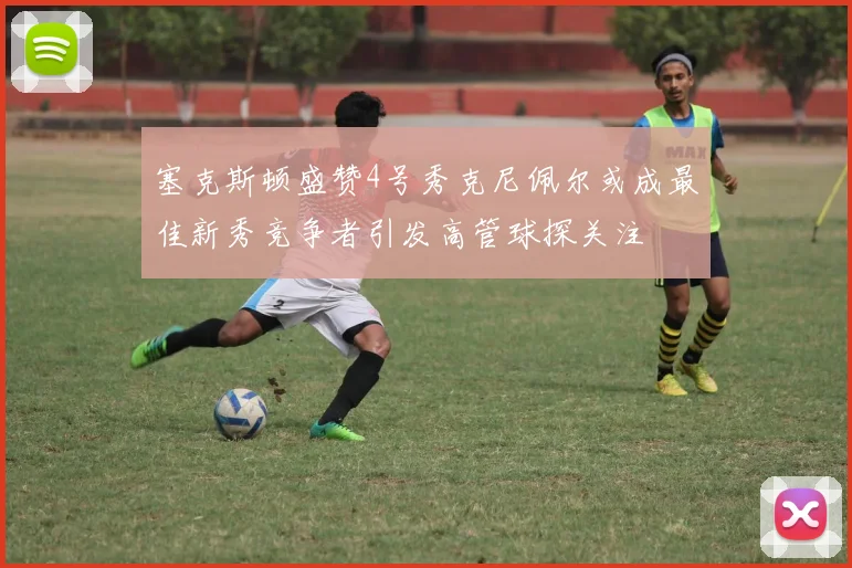 塞克斯顿盛赞4号秀克尼佩尔或成最佳新秀竞争者引发高管球探关注