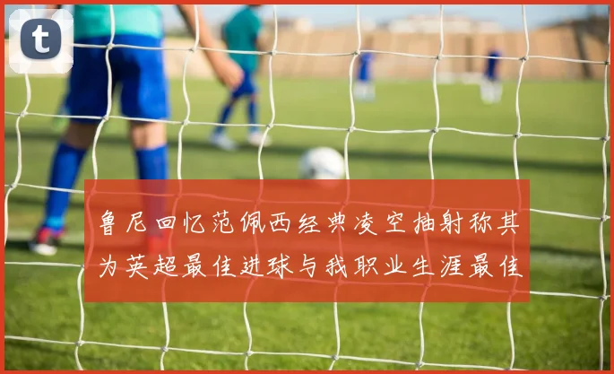 鲁尼回忆范佩西经典凌空抽射称其为英超最佳进球与我职业生涯最佳传球结合