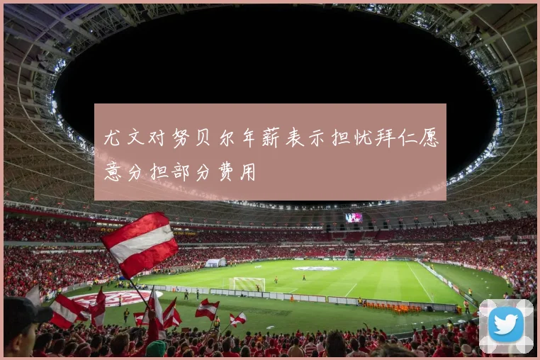 尤文对努贝尔年薪表示担忧拜仁愿意分担部分费用