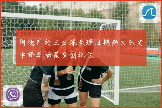 阿德巴约三分球表现惊艳热火队史中锋单场最多创纪录