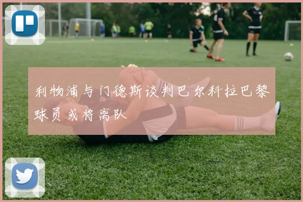 利物浦与门德斯谈判巴尔科拉巴黎球员或将离队
