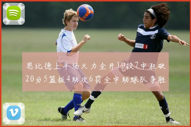 恩比德上半场火力全开10投7中狂砍20分5篮板4助攻6罚全中助球队争胜