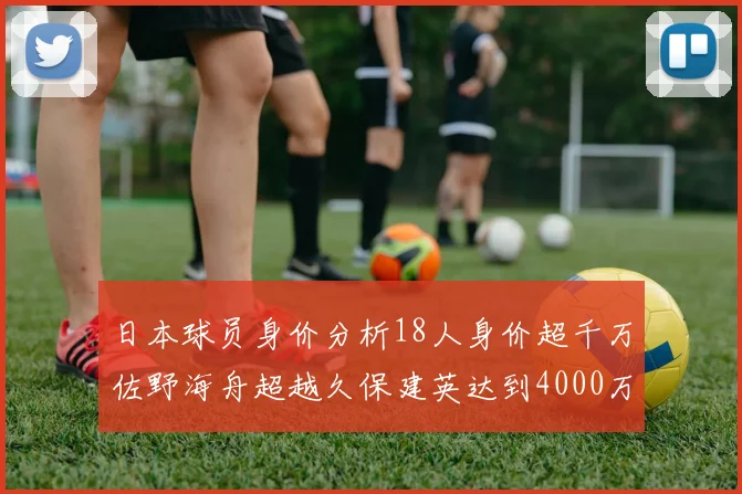 日本球员身价分析18人身价超千万佐野海舟超越久保建英达到4000万欧