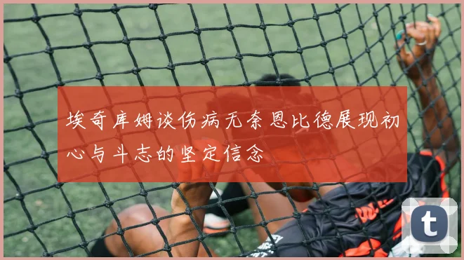 埃奇库姆谈伤病无奈恩比德展现初心与斗志的坚定信念
