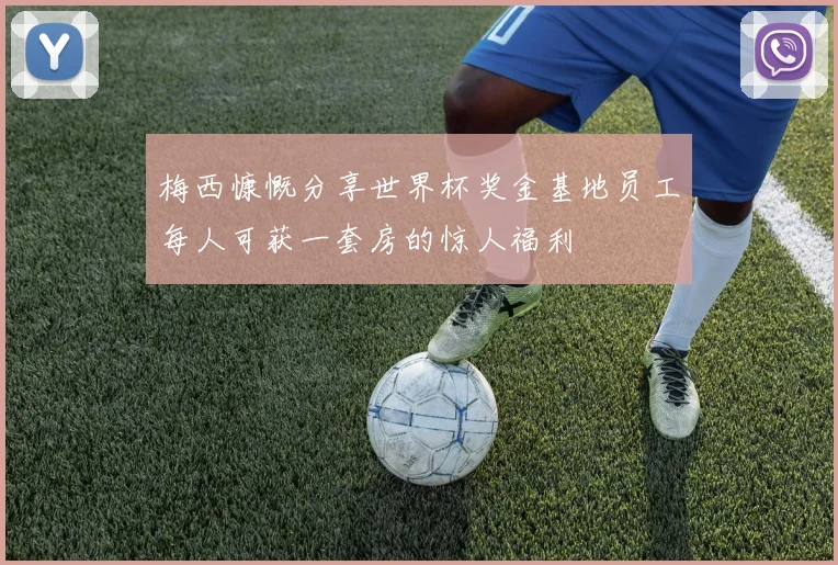 梅西慷慨分享世界杯奖金基地员工每人可获一套房的惊人福利